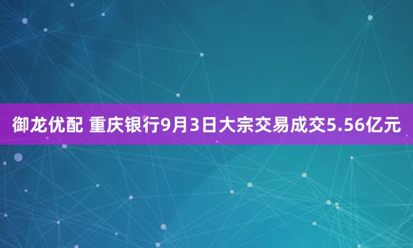 御龙优配 重庆银行9月3日大宗交易成交5.56亿元