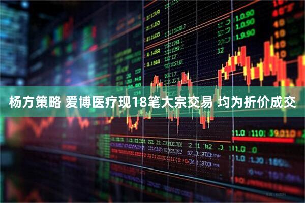 杨方策略 爱博医疗现18笔大宗交易 均为折价成交