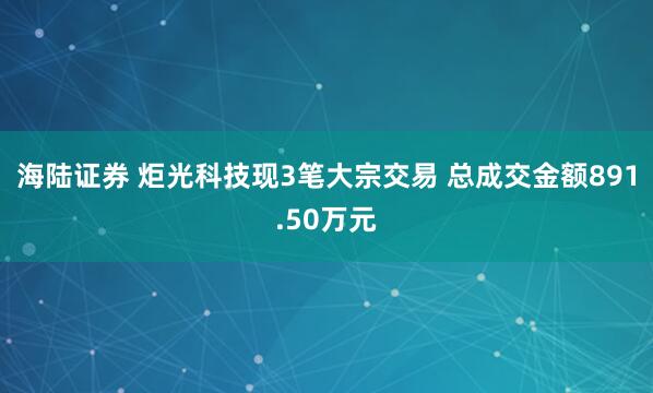 海陆证券 炬光科技现3笔大宗交易 总成交金额891.50万元