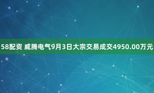 58配资 威腾电气9月3日大宗交易成交4950.00万元