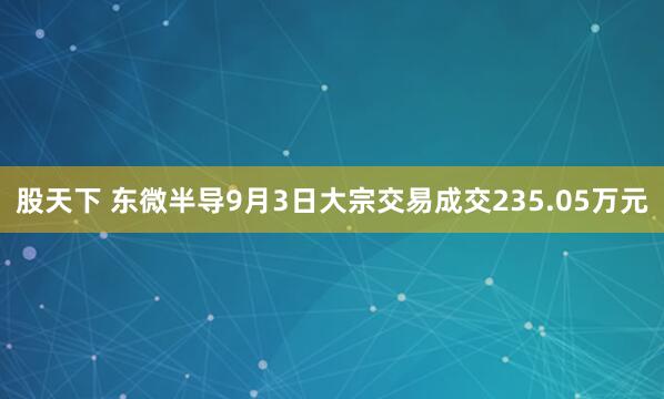 股天下 东微半导9月3日大宗交易成交235.05万元