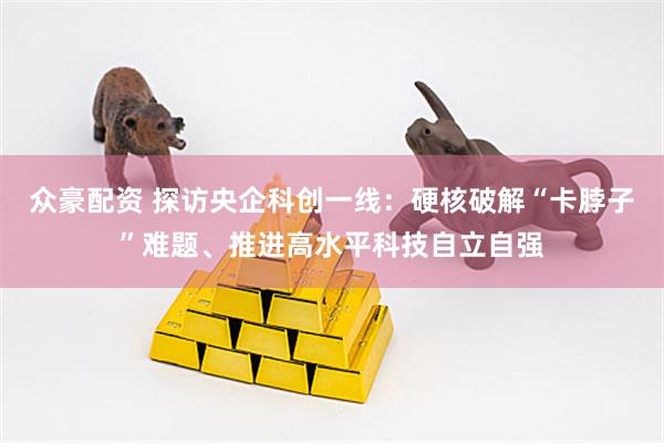 众豪配资 探访央企科创一线：硬核破解“卡脖子”难题、推进高水平科技自立自强
