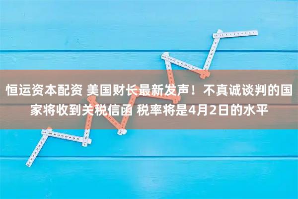 恒运资本配资 美国财长最新发声！不真诚谈判的国家将收到关税信函 税率将是4月2日的水平