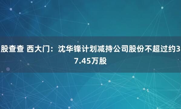 股查查 西大门：沈华锋计划减持公司股份不超过约37.45万股