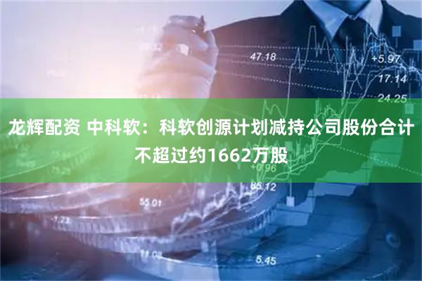 龙辉配资 中科软：科软创源计划减持公司股份合计不超过约1662万股