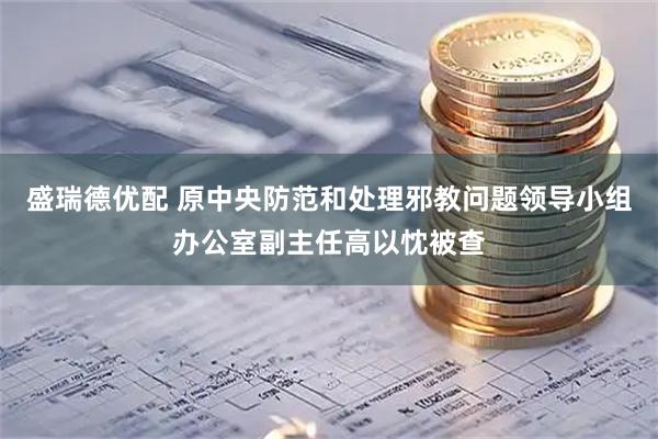 盛瑞德优配 原中央防范和处理邪教问题领导小组办公室副主任高以忱被查