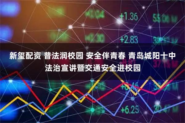 新玺配资 普法润校园 安全伴青春 青岛城阳十中法治宣讲暨交通安全进校园
