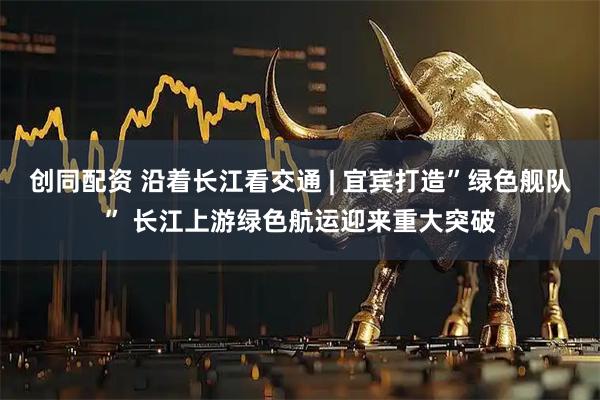 创同配资 沿着长江看交通 | 宜宾打造”绿色舰队” 长江上游绿色航运迎来重大突破