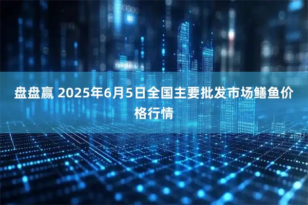 盘盘赢 2025年6月5日全国主要批发市场鳝鱼价格行情