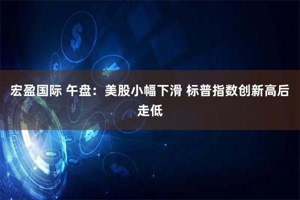 宏盈国际 午盘：美股小幅下滑 标普指数创新高后走低