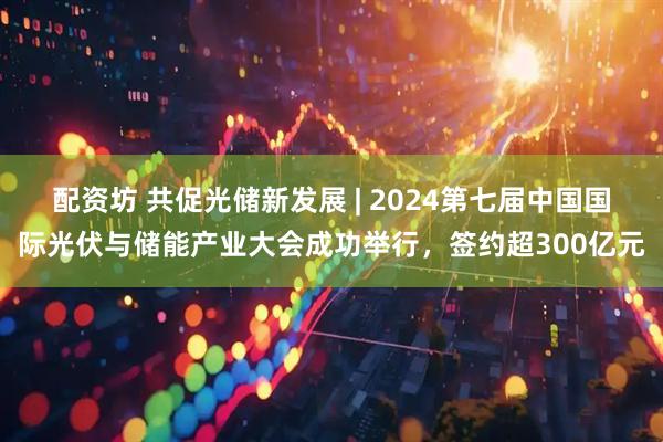配资坊 共促光储新发展 | 2024第七届中国国际光伏与储能产业大会成功举行，签约超300亿元