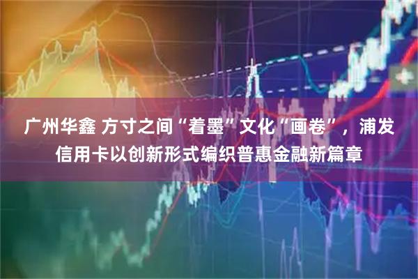 广州华鑫 方寸之间“着墨”文化“画卷”，浦发信用卡以创新形式编织普惠金融新篇章