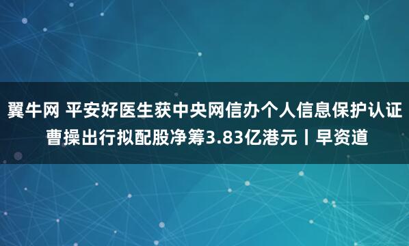 翼牛网 平安好医生获中央网信办个人信息保护认证 曹操出行拟配股净筹3.83亿港元丨早资道