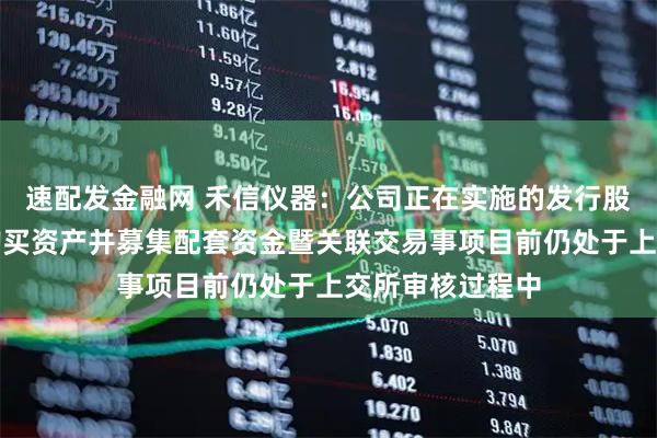 速配发金融网 禾信仪器：公司正在实施的发行股份及支付现金购买资产并募集配套资金暨关联交易事项目前仍处于上交所审核过程中