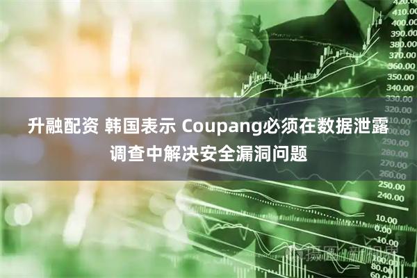 升融配资 韩国表示 Coupang必须在数据泄露调查中解决安全漏洞问题