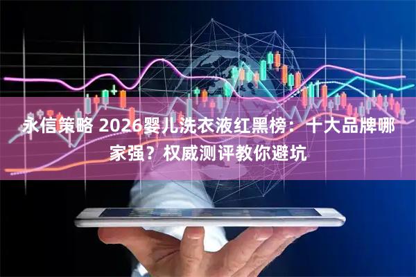 永信策略 2026婴儿洗衣液红黑榜：十大品牌哪家强？权威测评教你避坑