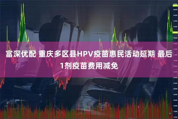 富深优配 重庆多区县HPV疫苗惠民活动延期 最后1剂疫苗费用减免