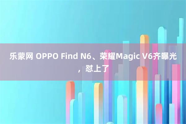 乐蒙网 OPPO Find N6、荣耀Magic V6齐曝光，怼上了