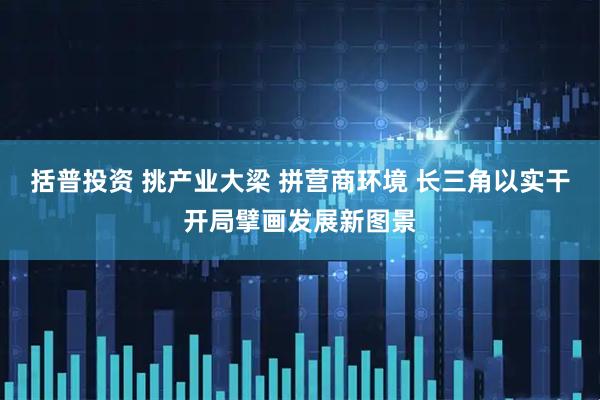 括普投资 挑产业大梁 拼营商环境 长三角以实干开局擘画发展新图景