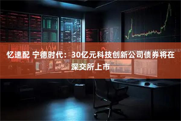 忆速配 宁德时代：30亿元科技创新公司债券将在深交所上市