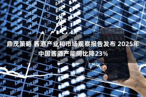 鼎茂策略 酱酒产业和市场观察报告发布 2025年中国酱酒产能同比降23%