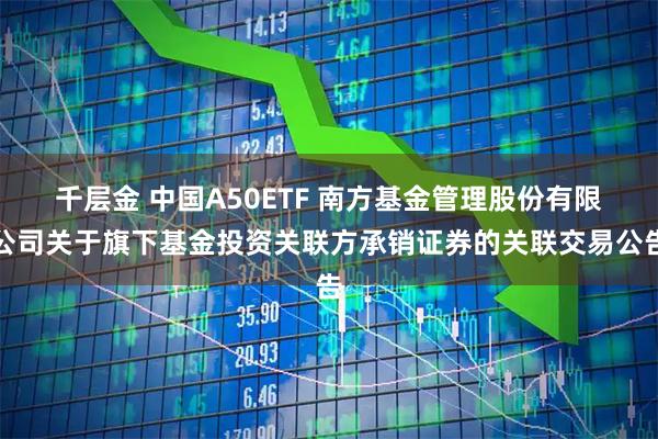 千层金 中国A50ETF 南方基金管理股份有限公司关于旗下基金投资关联方承销证券的关联交易公告