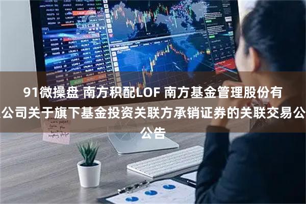 91微操盘 南方积配LOF 南方基金管理股份有限公司关于旗下基金投资关联方承销证券的关联交易公告