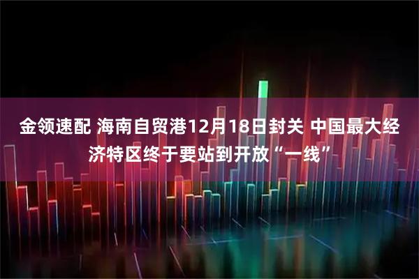 金领速配 海南自贸港12月18日封关 中国最大经济特区终于要站到开放“一线”