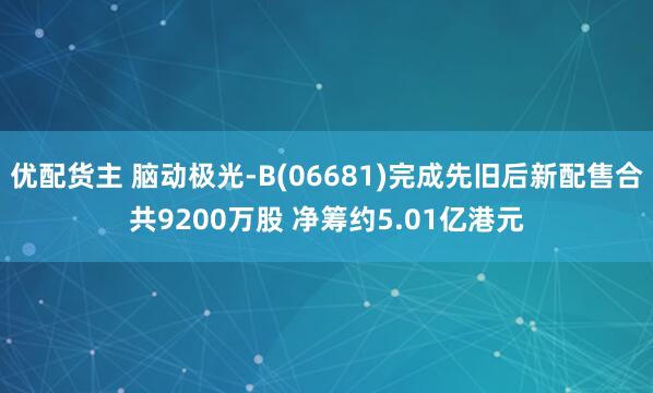 优配货主 脑动极光-B(06681)完成先旧后新配售合共9200万股 净筹约5.01亿港元