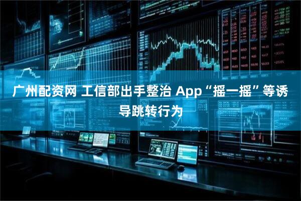 广州配资网 工信部出手整治 App“摇一摇”等诱导跳转行为